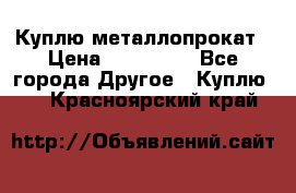 Куплю металлопрокат › Цена ­ 800 000 - Все города Другое » Куплю   . Красноярский край